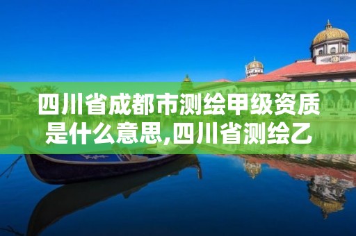 四川省成都市測繪甲級資質是什么意思,四川省測繪乙級資質條件。