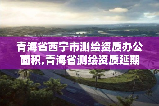 青海省西寧市測繪資質辦公面積,青海省測繪資質延期公告