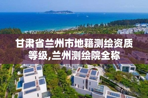 甘肅省蘭州市地籍測繪資質等級,蘭州測繪院全稱