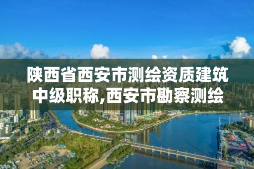 陜西省西安市測繪資質建筑中級職稱,西安市勘察測繪院資質等級