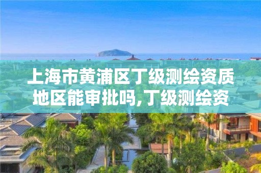 上海市黃浦區丁級測繪資質地區能審批嗎,丁級測繪資質人員要求。