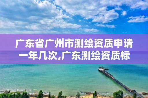 廣東省廣州市測繪資質申請一年幾次,廣東測繪資質標準。