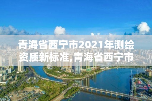 青海省西寧市2021年測繪資質新標準,青海省西寧市2021年測繪資質新標準公布