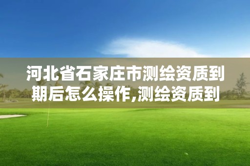 河北省石家莊市測繪資質到期后怎么操作,測繪資質到期后怎么續期?