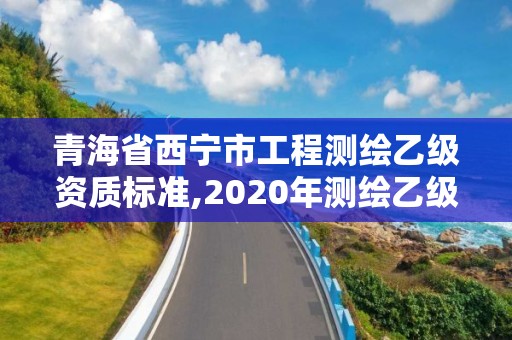 青海省西寧市工程測繪乙級資質標準,2020年測繪乙級資質申報條件