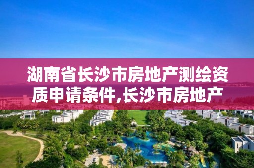 湖南省長沙市房地產測繪資質申請條件,長沙市房地產測繪隊屬于哪里管。