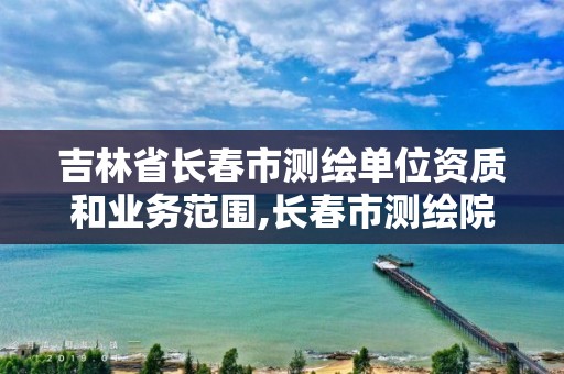 吉林省長春市測繪單位資質和業務范圍,長春市測繪院屬于什么單位。