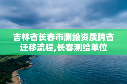 吉林省長春市測繪資質跨省遷移流程,長春測繪單位