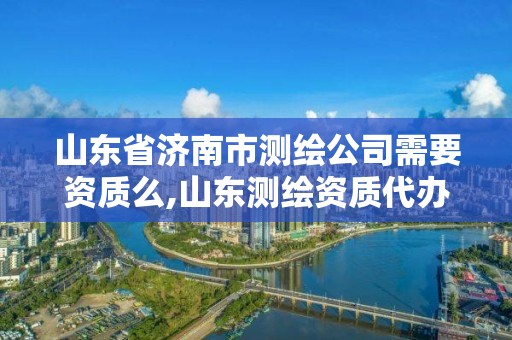 山東省濟南市測繪公司需要資質么,山東測繪資質代辦