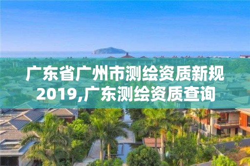 廣東省廣州市測繪資質新規2019,廣東測繪資質查詢