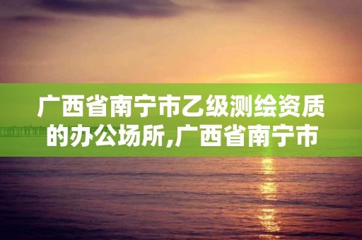 廣西省南寧市乙級測繪資質的辦公場所,廣西省南寧市乙級測繪資質的辦公場所有幾個