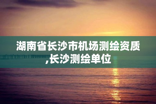 湖南省長(zhǎng)沙市機(jī)場(chǎng)測(cè)繪資質(zhì),長(zhǎng)沙測(cè)繪單位