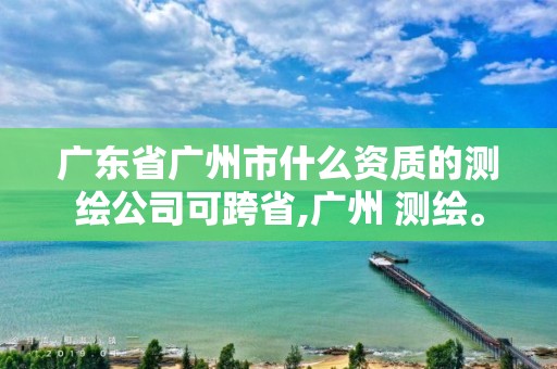 廣東省廣州市什么資質的測繪公司可跨省,廣州 測繪。