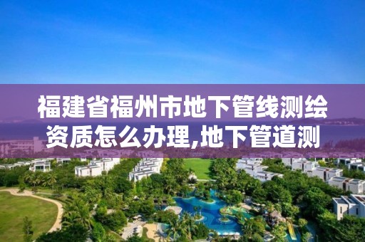 福建省福州市地下管線測繪資質怎么辦理,地下管道測繪工作是做什么