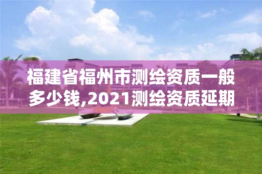 福建省福州市測繪資質一般多少錢,2021測繪資質延期公告福建省