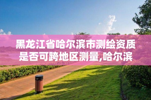 黑龍江省哈爾濱市測繪資質是否可跨地區測量,哈爾濱測繪公司電話。