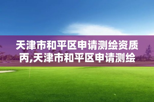 天津市和平區(qū)申請測繪資質(zhì)丙,天津市和平區(qū)申請測繪資質(zhì)丙級的公司