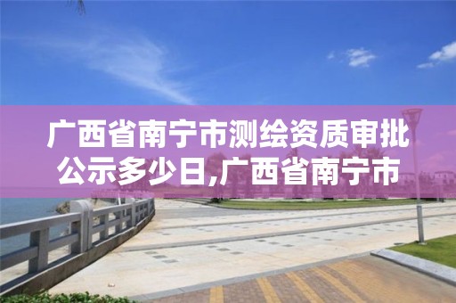 廣西省南寧市測繪資質(zhì)審批公示多少日,廣西省南寧市測繪資質(zhì)審批公示多少日。