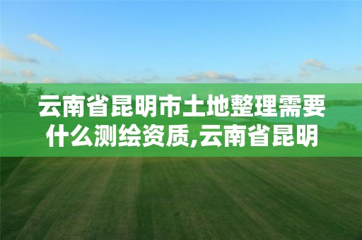 云南省昆明市土地整理需要什么測繪資質,云南省昆明市土地整理需要什么測繪資質。