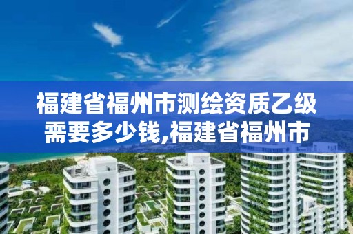 福建省福州市測(cè)繪資質(zhì)乙級(jí)需要多少錢(qián),福建省福州市測(cè)繪資質(zhì)乙級(jí)需要多少錢(qián)辦理