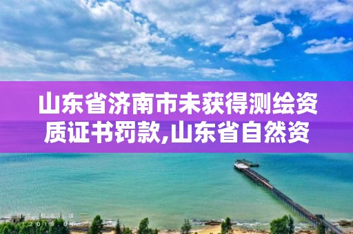 山東省濟南市未獲得測繪資質證書罰款,山東省自然資源廳關于延長測繪資質證書有效期的公告