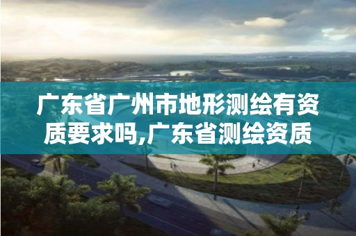 廣東省廣州市地形測繪有資質要求嗎,廣東省測繪資質辦理流程