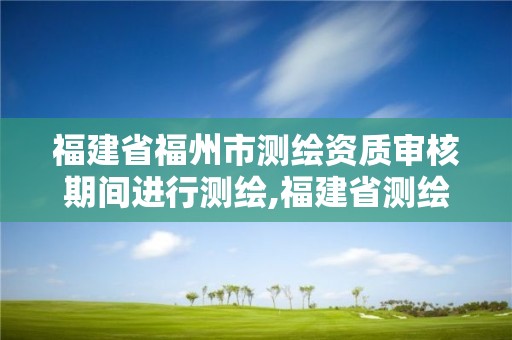 福建省福州市測繪資質審核期間進行測繪,福建省測繪資質延期