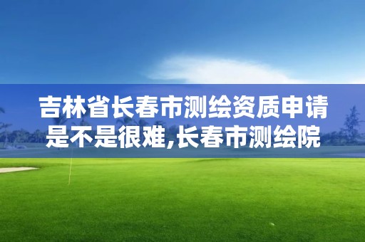 吉林省長春市測繪資質申請是不是很難,長春市測繪院好進么。