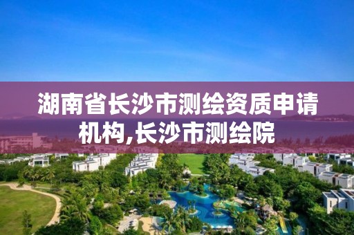 湖南省長沙市測繪資質申請機構,長沙市測繪院