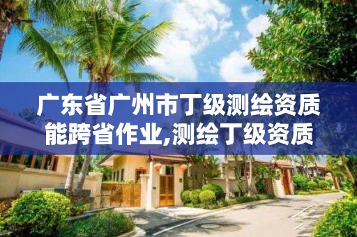 廣東省廣州市丁級測繪資質(zhì)能跨省作業(yè),測繪丁級資質(zhì)要求。