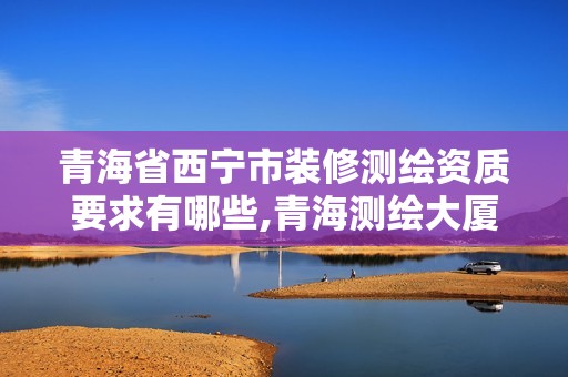 青海省西寧市裝修測繪資質要求有哪些,青海測繪大廈地址。