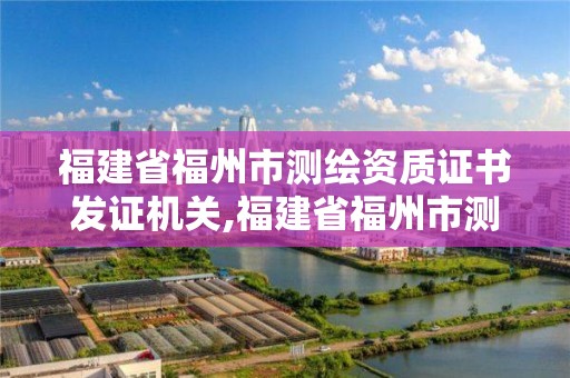 福建省福州市測繪資質證書發證機關,福建省福州市測繪資質證書發證機關是哪里