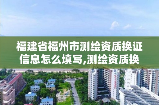 福建省福州市測繪資質換證信息怎么填寫,測繪資質換證申請