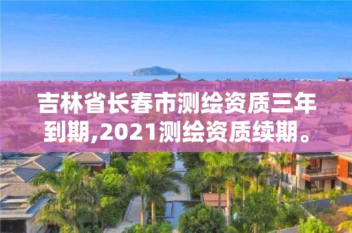 吉林省長春市測繪資質三年到期,2021測繪資質續期。