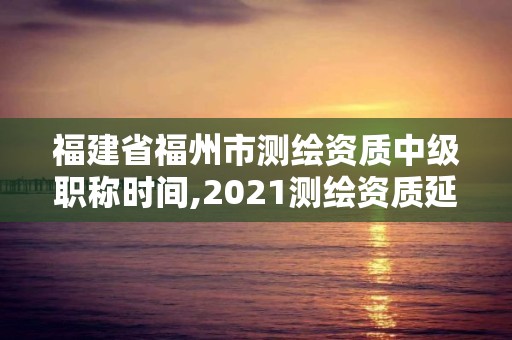 福建省福州市測(cè)繪資質(zhì)中級(jí)職稱時(shí)間,2021測(cè)繪資質(zhì)延期公告福建省