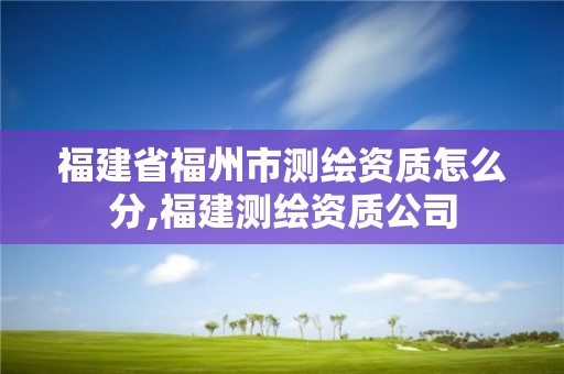 福建省福州市測(cè)繪資質(zhì)怎么分,福建測(cè)繪資質(zhì)公司