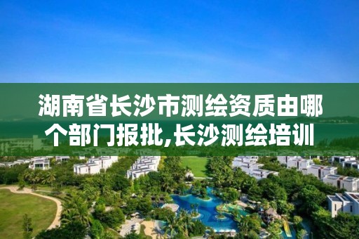 湖南省長沙市測繪資質由哪個部門報批,長沙測繪培訓學校。