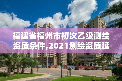 福建省福州市初次乙級測繪資質條件,2021測繪資質延期公告福建省