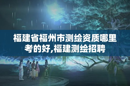 福建省福州市測繪資質(zhì)哪里考的好,福建測繪招聘