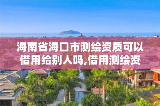 海南省海口市測繪資質可以借用給別人嗎,借用測繪資質收多少管理費。