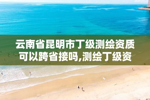 云南省昆明市丁級測繪資質可以跨省接嗎,測繪丁級資質可以承攬業務范圍。