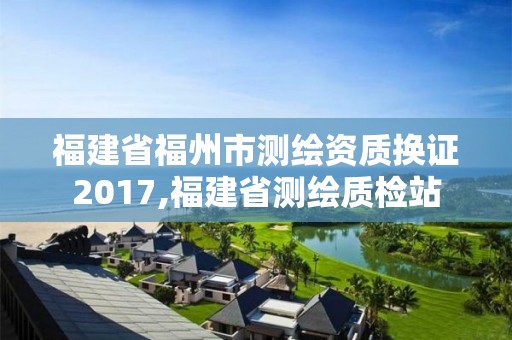 福建省福州市測繪資質換證2017,福建省測繪質檢站