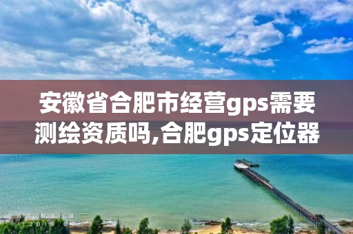 安徽省合肥市經營gps需要測繪資質嗎,合肥gps定位器銷售。