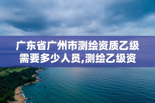 廣東省廣州市測繪資質(zhì)乙級需要多少人員,測繪乙級資質(zhì)業(yè)務(wù)范圍。