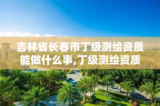 吉林省長春市丁級(jí)測繪資質(zhì)能做什么事,丁級(jí)測繪資質(zhì)有效期為什么那么短。