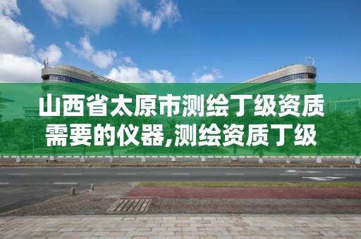 山西省太原市測繪丁級資質需要的儀器,測繪資質丁級是什么意思