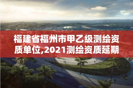 福建省福州市甲乙級測繪資質單位,2021測繪資質延期公告福建省。