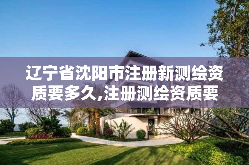 遼寧省沈陽市注冊新測繪資質要多久,注冊測繪資質要求。