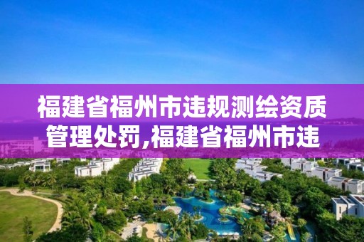 福建省福州市違規測繪資質管理處罰,福建省福州市違規測繪資質管理處罰規定。