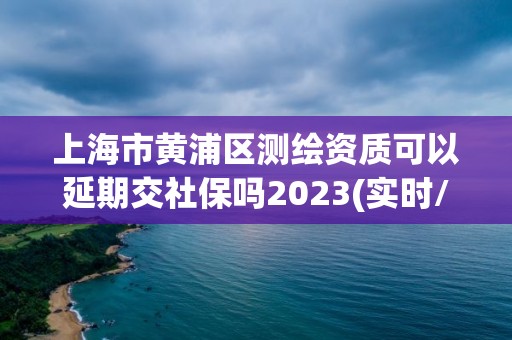 上海市黃浦區測繪資質可以延期交社保嗎2023(實時/更新中)